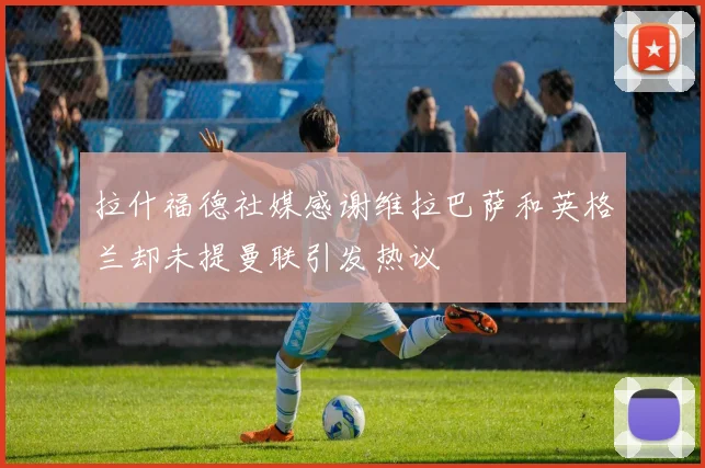 拉什福德社媒感谢维拉巴萨和英格兰却未提曼联引发热议