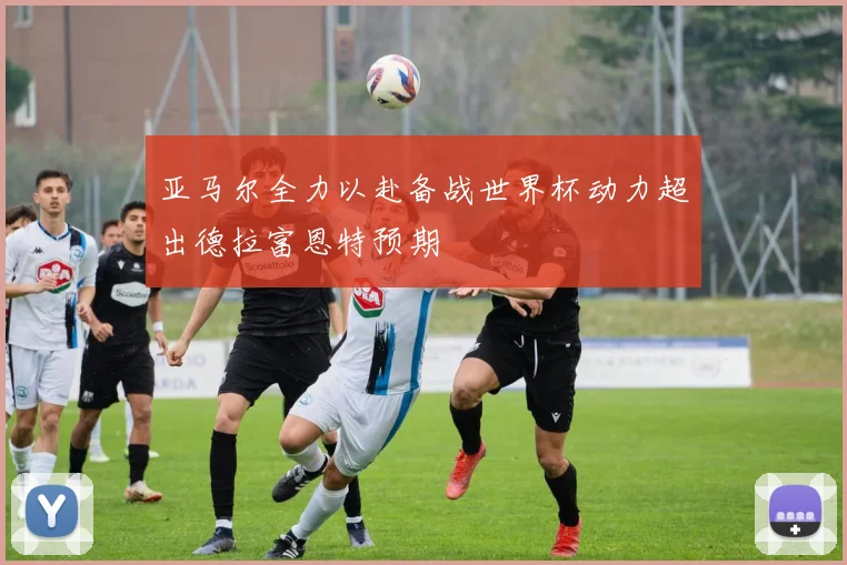 亚马尔全力以赴备战世界杯动力超出德拉富恩特预期
