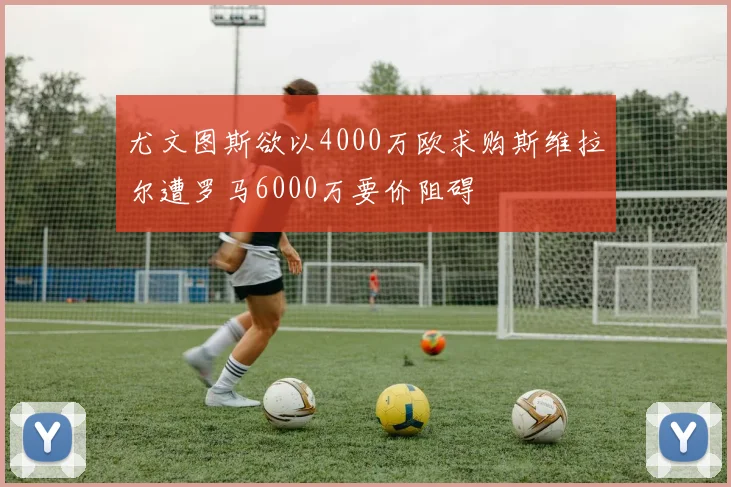 尤文图斯欲以4000万欧求购斯维拉尔遭罗马6000万要价阻碍