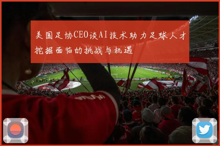 美国足协CEO谈AI技术助力足球人才挖掘面临的挑战与机遇