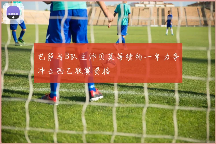 巴萨与B队主帅贝莱蒂续约一年力争冲击西乙联赛资格