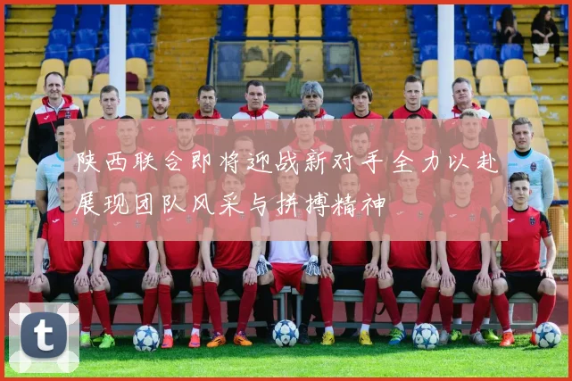 陕西联合即将迎战新对手全力以赴展现团队风采与拼搏精神