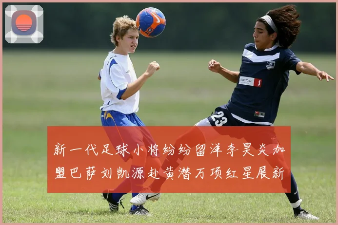 新一代足球小将纷纷留洋李昊炎加盟巴萨刘凯源赴黄潜万项红星展新希望