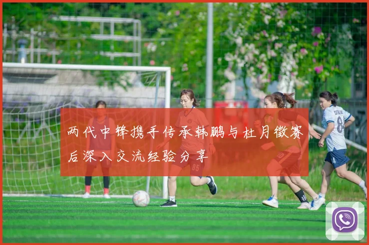 两代中锋携手传承韩鹏与杜月徵赛后深入交流经验分享