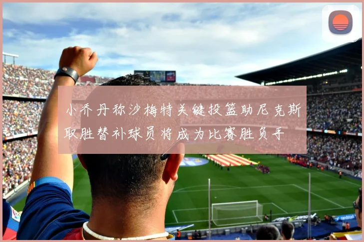 小乔丹称沙梅特关键投篮助尼克斯取胜替补球员将成为比赛胜负手