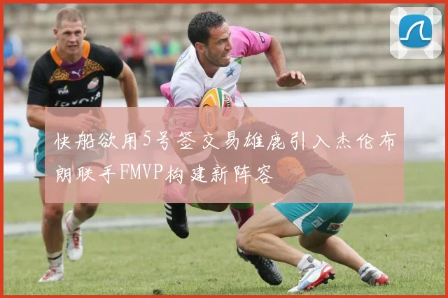 快船欲用5号签交易雄鹿引入杰伦布朗联手FMVP构建新阵容