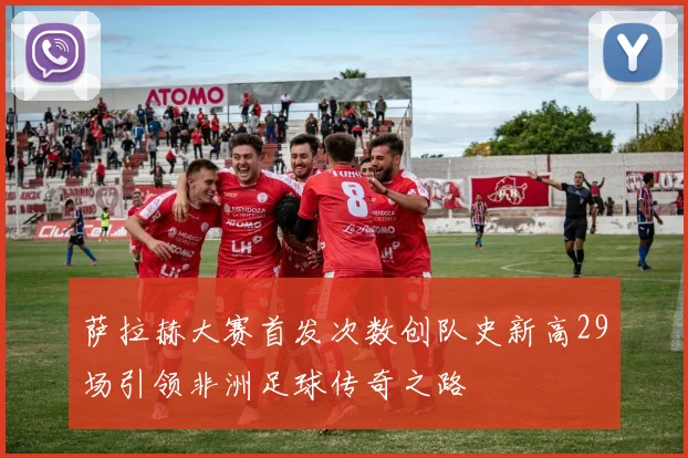 萨拉赫大赛首发次数创队史新高29场引领非洲足球传奇之路