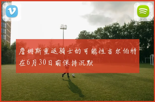 詹姆斯重返骑士的可能性吉尔伯特在6月30日前保持沉默