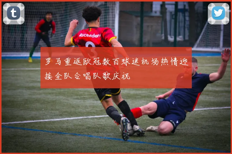 罗马重返欧冠数百球迷机场热情迎接全队合唱队歌庆祝