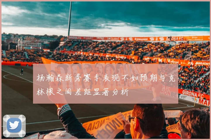 杨瀚森新秀赛季表现不如预期与克林根之间差距显著分析
