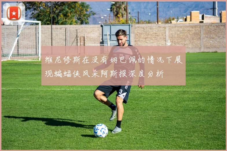 维尼修斯在没有姆巴佩的情况下展现蝙蝠侠风采阿斯报深度分析