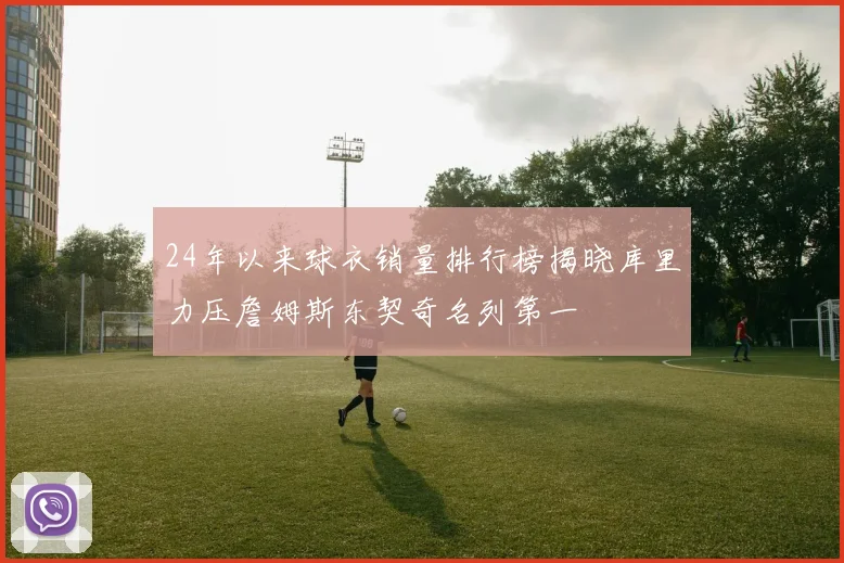 24年以来球衣销量排行榜揭晓库里力压詹姆斯东契奇名列第一